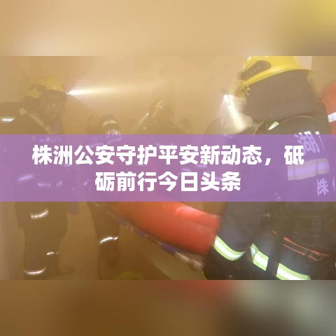株洲公安守护平安新动态，砥砺前行今日头条