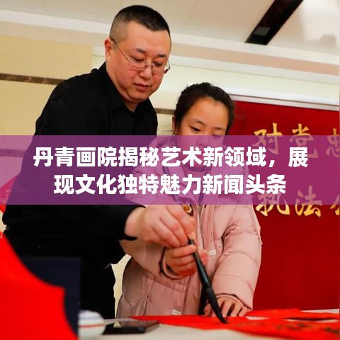 丹青画院揭秘艺术新领域，展现文化独特魅力新闻头条