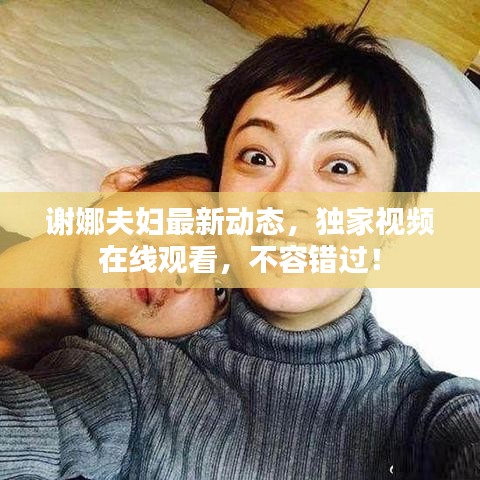 谢娜夫妇最新动态，独家视频在线观看，不容错过！