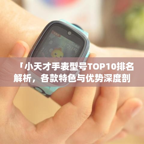 「小天才手表型号TOP10排名解析，各款特色与优势深度剖析」