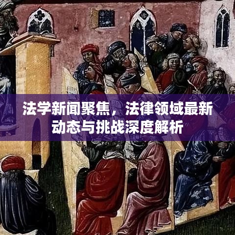 法学新闻聚焦，法律领域最新动态与挑战深度解析