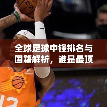 全球足球中锋排名与国籍解析，谁是最顶尖的中锋球员？