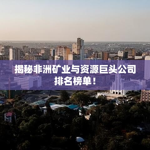 揭秘非洲矿业与资源巨头公司排名榜单！