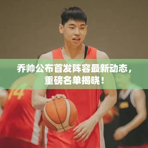 乔帅公布首发阵容最新动态，重磅名单揭晓！