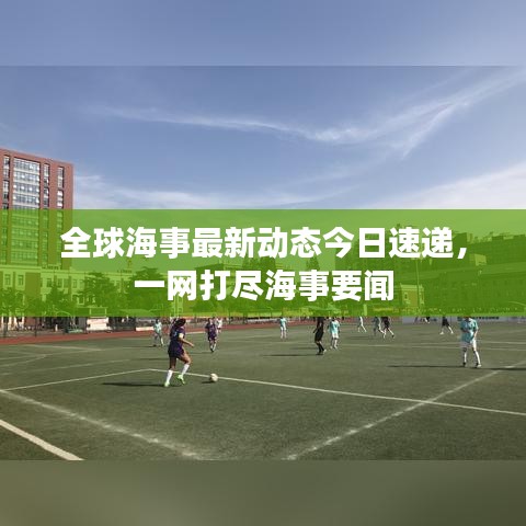 全球海事最新动态今日速递，一网打尽海事要闻