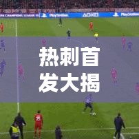 热刺首发大揭秘，战术调整及球员动态更新！