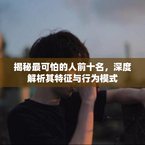 揭秘最可怕的人前十名，深度解析其特征与行为模式