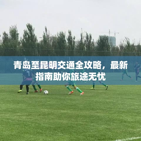 青岛至昆明交通全攻略，最新指南助你旅途无忧