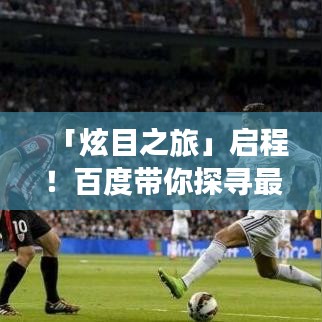 「炫目之旅」启程！百度带你探寻最炫民族风，领略多彩风情之旅