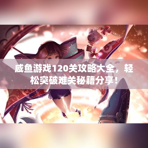 咸鱼游戏120关攻略大全，轻松突破难关秘籍分享！