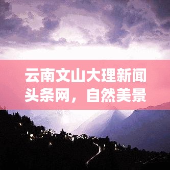 云南文山大理新闻头条网，自然美景与实时资讯的完美融合