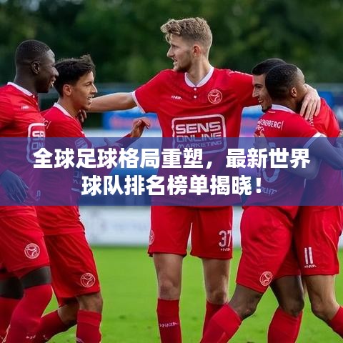 全球足球格局重塑，最新世界球队排名榜单揭晓！