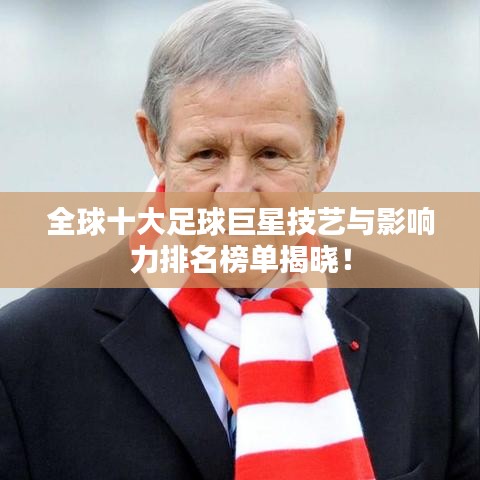 全球十大足球巨星技艺与影响力排名榜单揭晓！