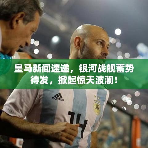 皇马新闻速递，银河战舰蓄势待发，掀起惊天波澜！