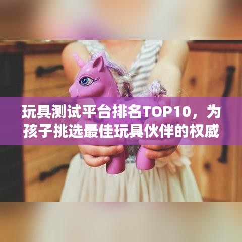 玩具测试平台排名TOP10，为孩子挑选最佳玩具伙伴的权威指南