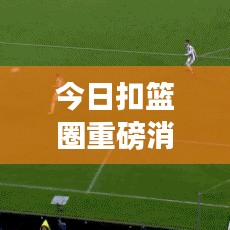 今日扣篮圈重磅消息揭秘，篮球界动态热议，掀起热潮！