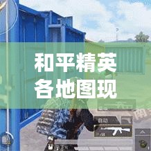和平精英各地图现状深度解析，最新情报一网打尽