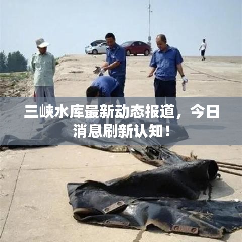 三峡水库最新动态报道，今日消息刷新认知！