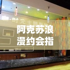 阿克苏浪漫约会指南，探索独特魅力，最新约会攻略大全