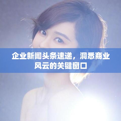 企业新闻头条速递，洞悉商业风云的关键窗口