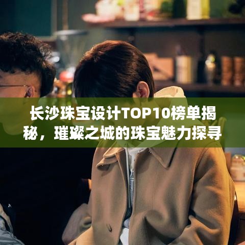 长沙珠宝设计TOP10榜单揭秘，璀璨之城的珠宝魅力探寻