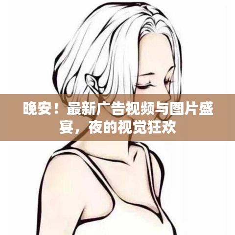 晚安！最新广告视频与图片盛宴，夜的视觉狂欢