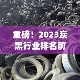 重磅！2023炭黑行业排名前十揭晓，引领行业趋势的巨头们！