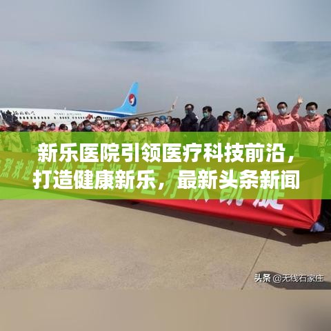新乐医院引领医疗科技前沿，打造健康新乐，最新头条新闻报道