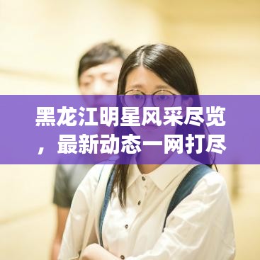 黑龙江明星风采尽览，最新动态一网打尽