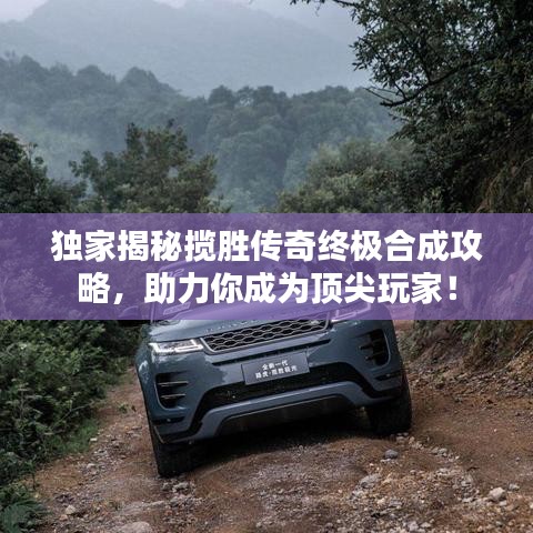 独家揭秘揽胜传奇终极合成攻略，助力你成为顶尖玩家！