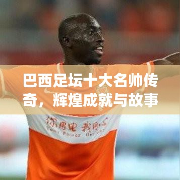 巴西足坛十大名帅传奇，辉煌成就与故事盘点