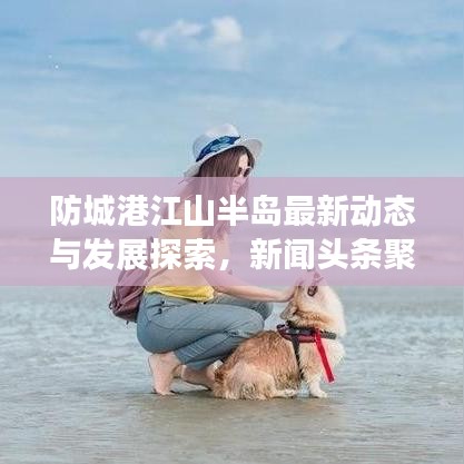 防城港江山半岛最新动态与发展探索，新闻头条聚焦半岛新进展