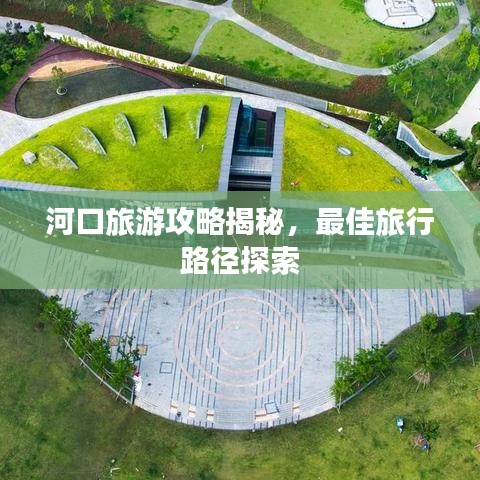 河口旅游攻略揭秘，最佳旅行路径探索