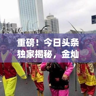 重磅！今日头条独家揭秘，金灿灿最新视频引发新一轮观看狂潮！