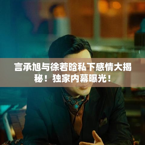 言承旭与徐若晗私下感情大揭秘！独家内幕曝光！