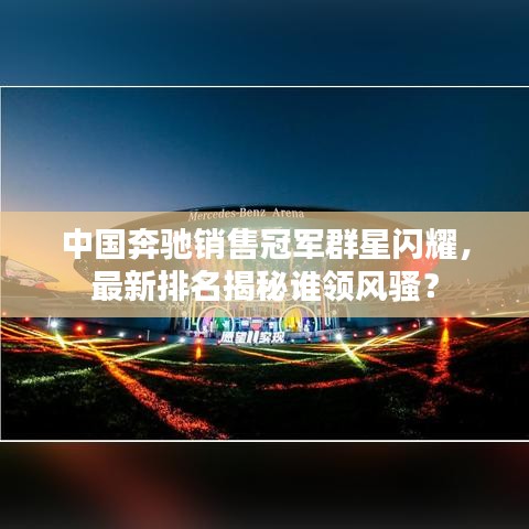 中国奔驰销售冠军群星闪耀，最新排名揭秘谁领风骚？