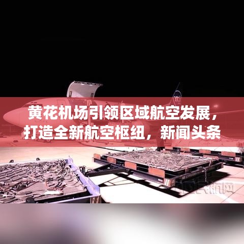 黄花机场引领区域航空发展，打造全新航空枢纽，新闻头条重磅关注