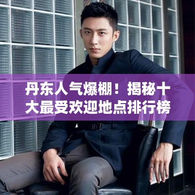 丹东人气爆棚！揭秘十大最受欢迎地点排行榜