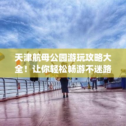 天津航母公园游玩攻略大全！让你轻松畅游不迷路！
