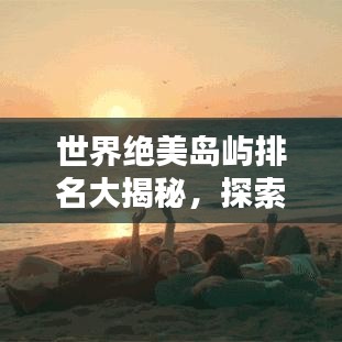 世界绝美岛屿排名大揭秘，探索地球上不可错过的绝美岛屿