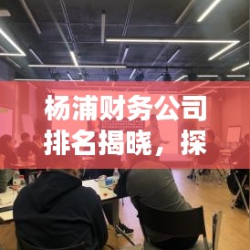 杨浦财务公司排名揭晓，探寻优质财务服务提供者，您不可不知！