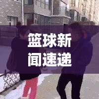 篮球新闻速递，掌握最新赛事动态的首选平台！