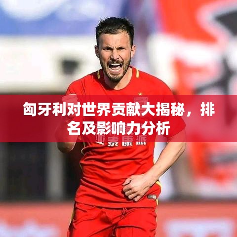 匈牙利对世界贡献大揭秘，排名及影响力分析