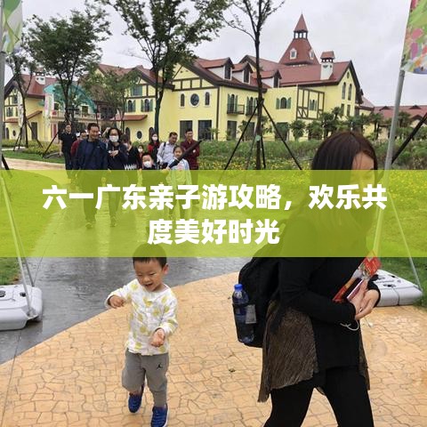 六一广东亲子游攻略，欢乐共度美好时光