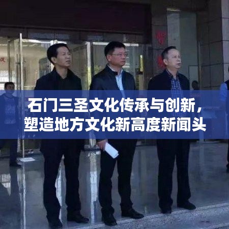 石门三圣文化传承与创新，塑造地方文化新高度新闻头条