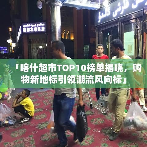 「喀什超市TOP10榜单揭晓，购物新地标引领潮流风向标」