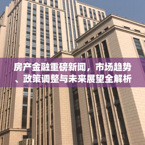 房产金融重磅新闻，市场趋势、政策调整与未来展望全解析