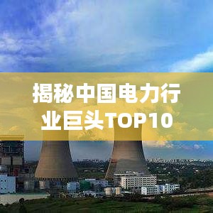 揭秘中国电力行业巨头TOP10榜单，探究电力排名前十名公司！
