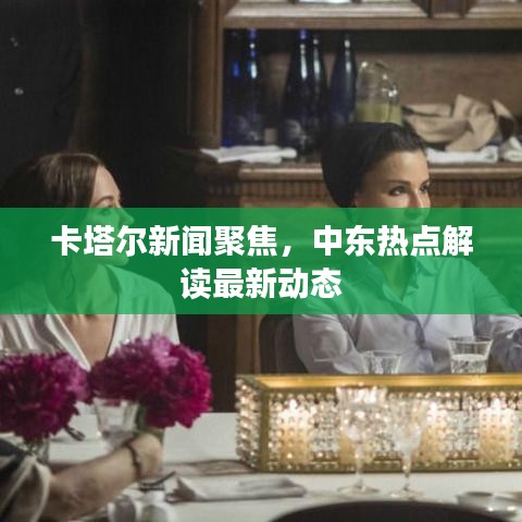 卡塔尔新闻聚焦，中东热点解读最新动态