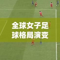 全球女子足球格局演变与未来展望，最新世界足联女足排名完整版解析